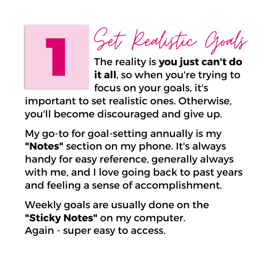 Image with text that reads "1. Set Realistic Goals. The reality is you just can't do it all, so when you're trying to focus on your goals, it's important to set realistic ones. Otherwise, you'll become discouraged and give up. My go-to for goal-setting annually is my "Notes" section on my phone. It's always handy for easy reference, generally always with me, and I love going back to past years and feeling a sense of accomplishment. Weekly goals are usually done on the "Sticky Notes" on my computer. Again - super easy to access."